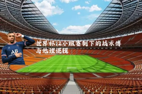 世界杯12小组赛制下的战术博弈与地理逻辑